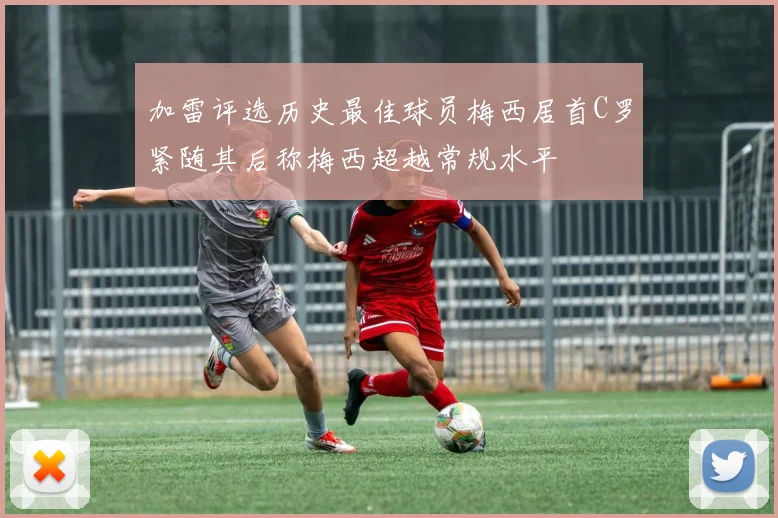 加雷评选历史最佳球员梅西居首C罗紧随其后称梅西超越常规水平
