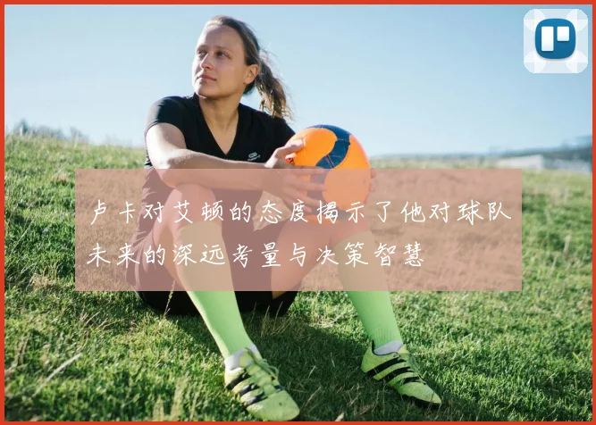 卢卡对艾顿的态度揭示了他对球队未来的深远考量与决策智慧