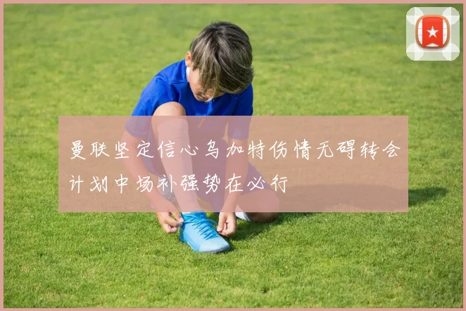 曼联坚定信心乌加特伤情无碍转会计划中场补强势在必行