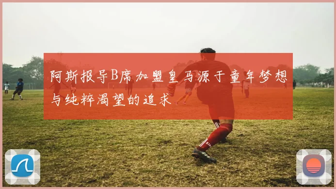 阿斯报导B席加盟皇马源于童年梦想与纯粹渴望的追求