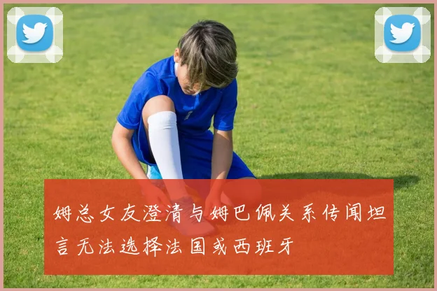 姆总女友澄清与姆巴佩关系传闻坦言无法选择法国或西班牙