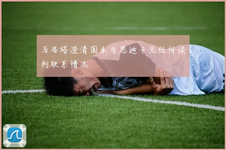马洛塔澄清国米与恩迪卡无任何谈判联系情况
