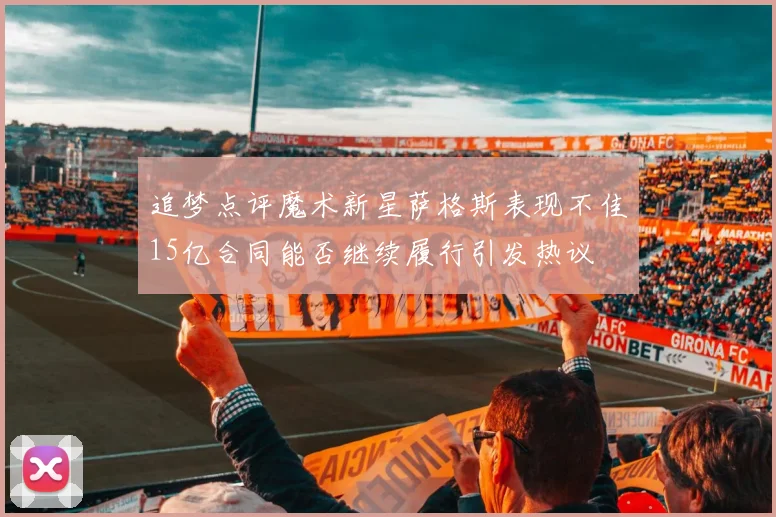 追梦点评魔术新星萨格斯表现不佳15亿合同能否继续履行引发热议
