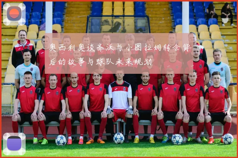 奥西利奥谈齐沃与小图拉姆转会背后的故事与球队未来规划