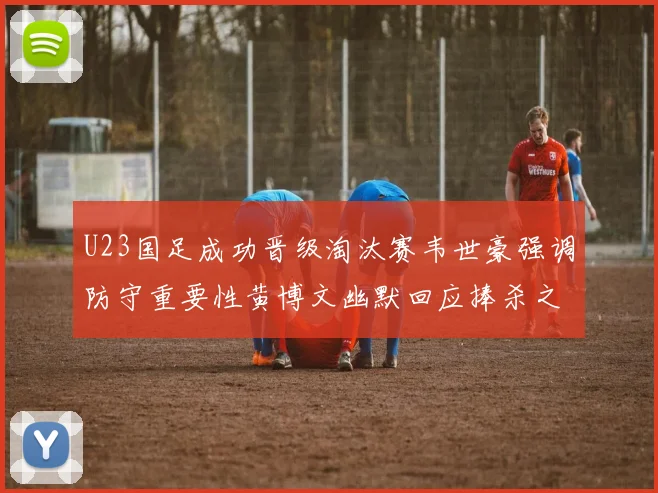 U23国足成功晋级淘汰赛韦世豪强调防守重要性黄博文幽默回应捧杀之说