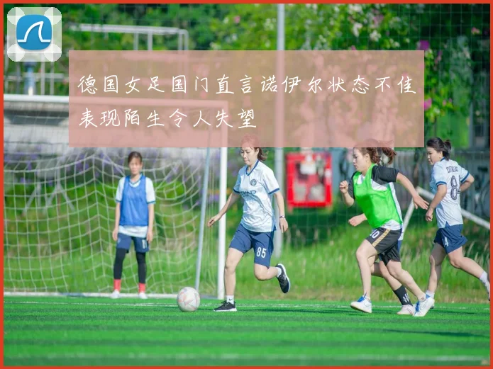 德国女足国门直言诺伊尔状态不佳表现陌生令人失望