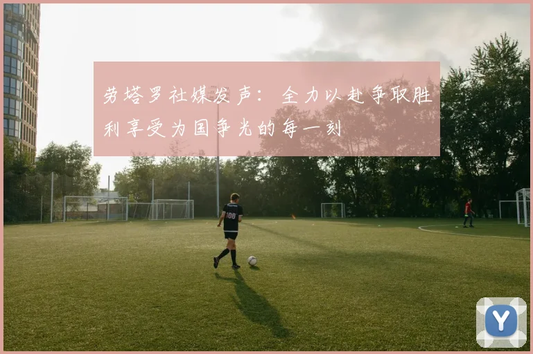 劳塔罗社媒发声：全力以赴争取胜利享受为国争光的每一刻