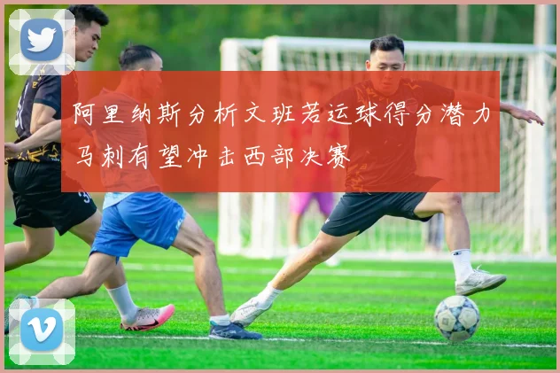 阿里纳斯分析文班若运球得分潜力马刺有望冲击西部决赛
