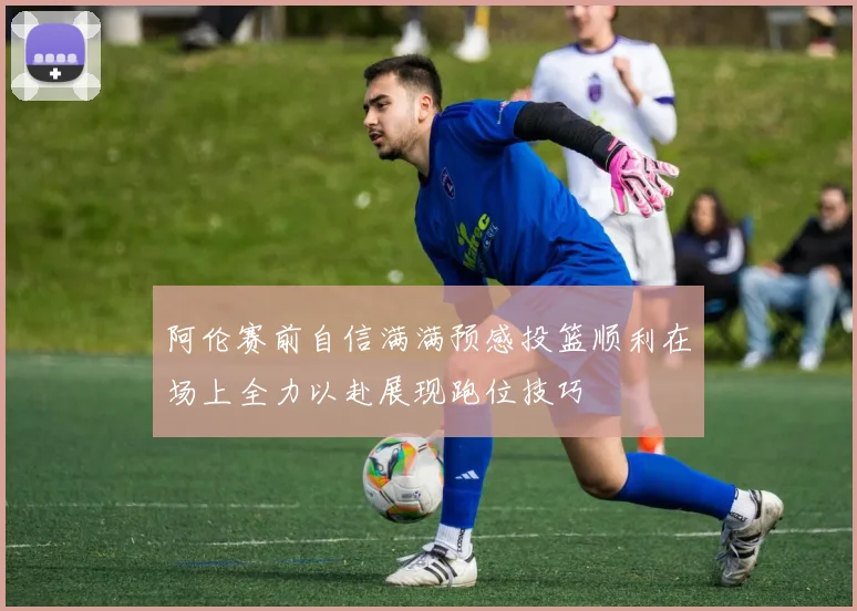 阿伦赛前自信满满预感投篮顺利在场上全力以赴展现跑位技巧