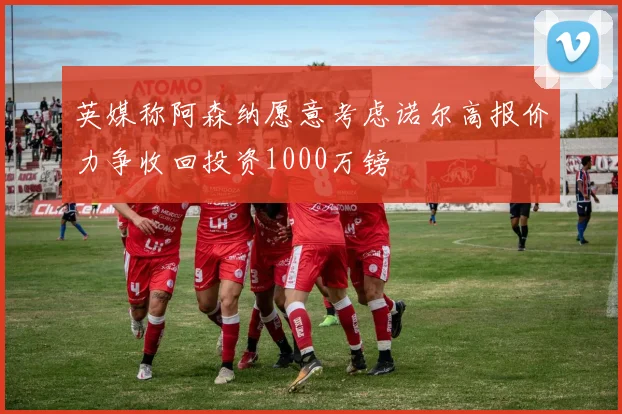 英媒称阿森纳愿意考虑诺尔高报价力争收回投资1000万镑