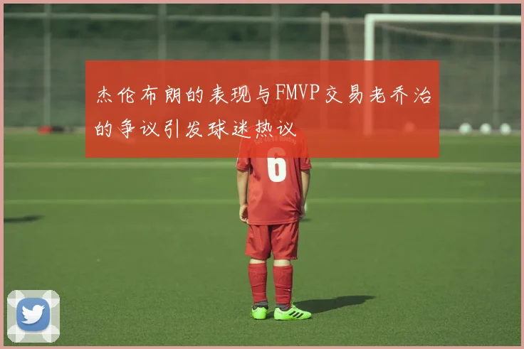 杰伦布朗的表现与FMVP交易老乔治的争议引发球迷热议