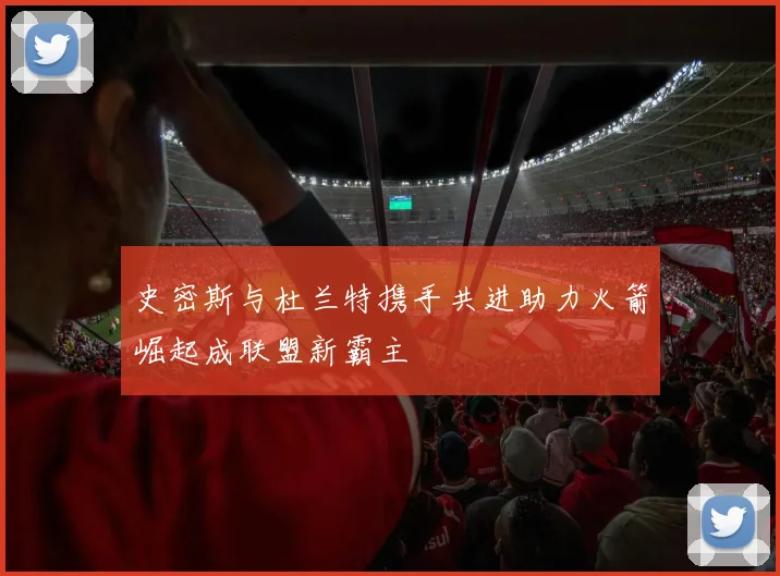 史密斯与杜兰特携手共进助力火箭崛起成联盟新霸主