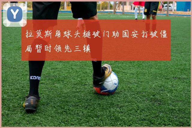 拉莫斯角球头槌破门助国安打破僵局暂时领先三镇