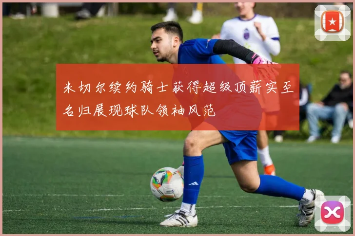米切尔续约骑士获得超级顶薪实至名归展现球队领袖风范