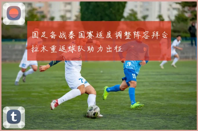 国足备战泰国赛适度调整阵容拜合拉木重返球队助力出征