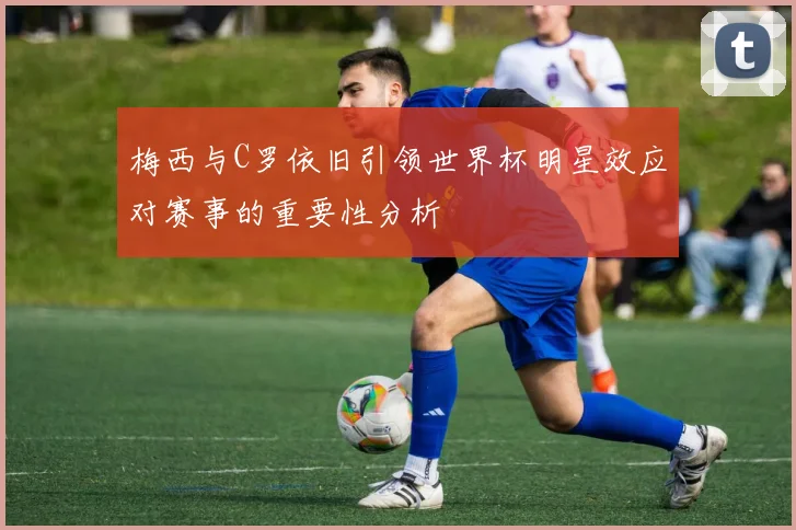 梅西与C罗依旧引领世界杯明星效应对赛事的重要性分析
