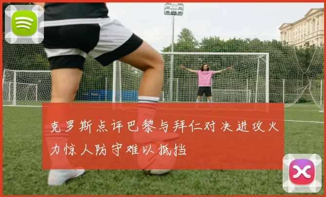 克罗斯点评巴黎与拜仁对决进攻火力惊人防守难以抵挡