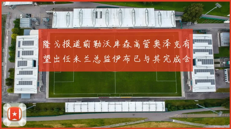 隆戈报道前勒沃库森高管奥泽克有望出任米兰总监伊布已与其完成会面