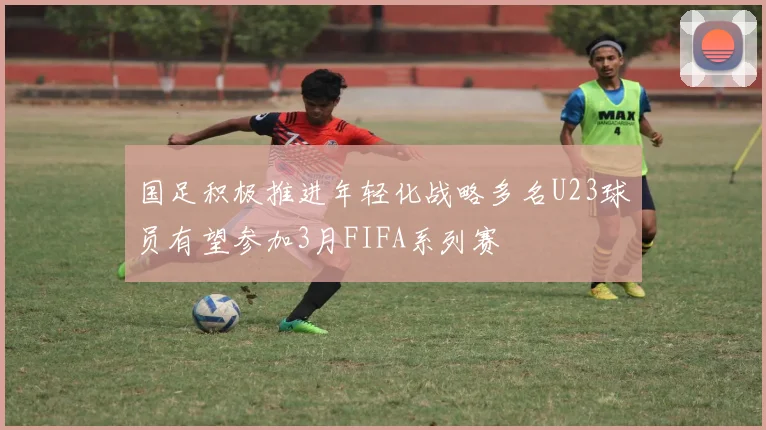 国足积极推进年轻化战略多名U23球员有望参加3月FIFA系列赛