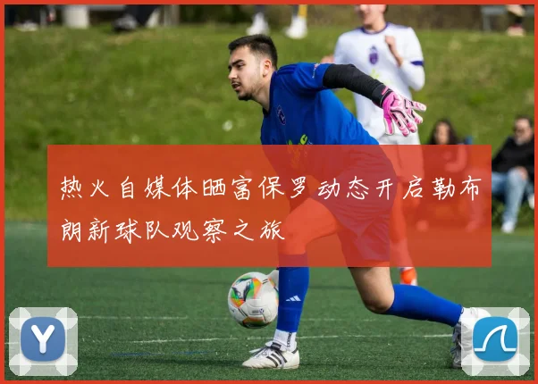 热火自媒体晒富保罗动态开启勒布朗新球队观察之旅
